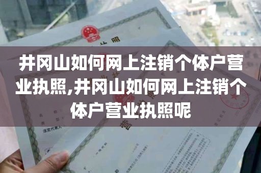 井冈山如何网上注销个体户营业执照,井冈山如何网上注销个体户营业执照呢