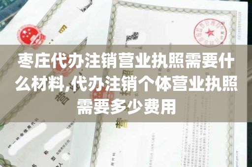 枣庄代办注销营业执照需要什么材料,代办注销个体营业执照需要多少费用