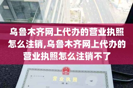 乌鲁木齐网上代办的营业执照怎么注销,乌鲁木齐网上代办的营业执照怎么注销不了