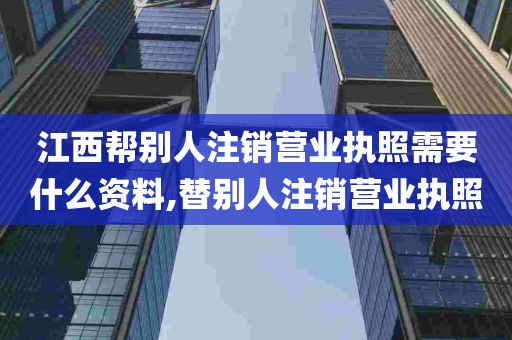 江西帮别人注销营业执照需要什么资料,替别人注销营业执照