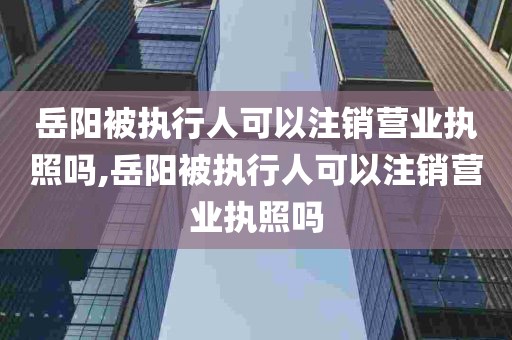 岳阳被执行人可以注销营业执照吗,岳阳被执行人可以注销营业执照吗