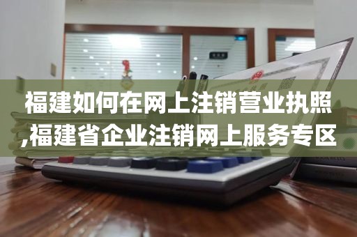 福建如何在网上注销营业执照,福建省企业注销网上服务专区