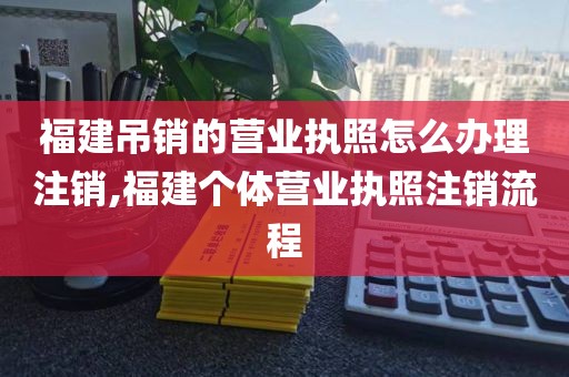 福建吊销的营业执照怎么办理注销,福建个体营业执照注销流程