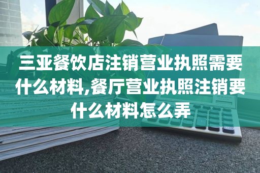 三亚餐饮店注销营业执照需要什么材料,餐厅营业执照注销要什么材料怎么弄