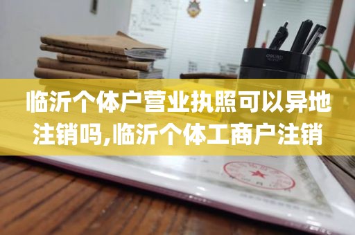 临沂个体户营业执照可以异地注销吗,临沂个体工商户注销