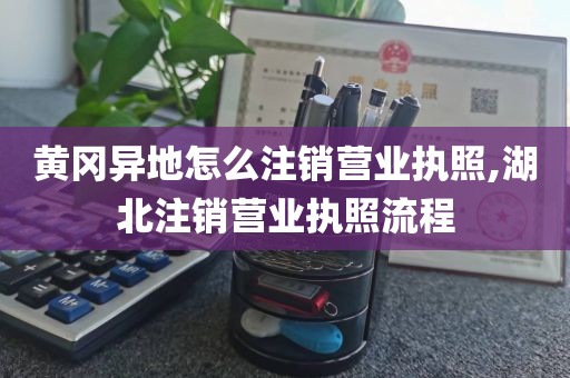 黄冈异地怎么注销营业执照,湖北注销营业执照流程