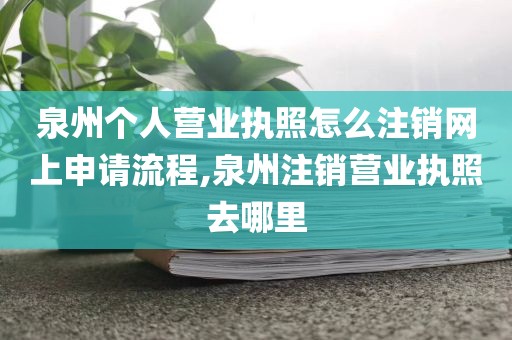 泉州个人营业执照怎么注销网上申请流程,泉州注销营业执照去哪里