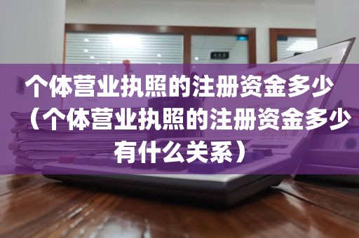 个体营业执照的注册资金多少（个体营业执照的注册资金多少有什么关系）