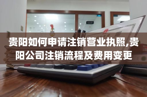 贵阳如何申请注销营业执照,贵阳公司注销流程及费用变更