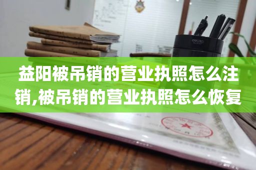 益阳被吊销的营业执照怎么注销,被吊销的营业执照怎么恢复