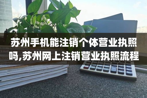 苏州手机能注销个体营业执照吗,苏州网上注销营业执照流程