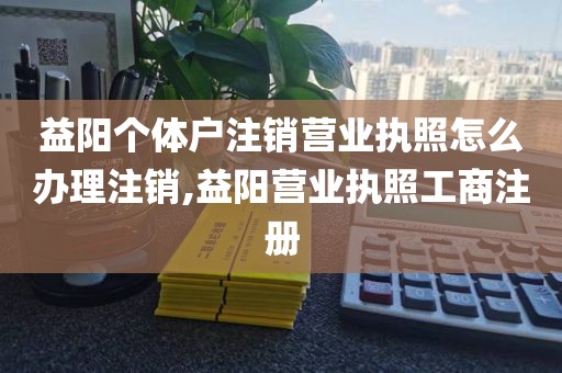 益阳个体户注销营业执照怎么办理注销,益阳营业执照工商注册