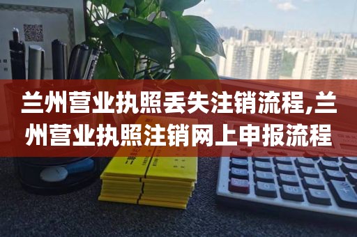 兰州营业执照丢失注销流程,兰州营业执照注销网上申报流程