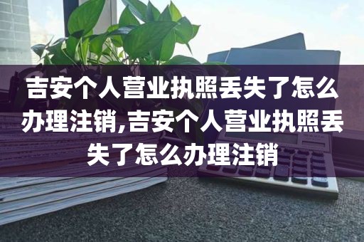 吉安个人营业执照丢失了怎么办理注销,吉安个人营业执照丢失了怎么办理注销