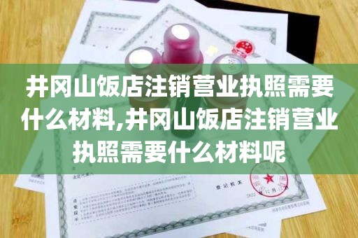 井冈山饭店注销营业执照需要什么材料,井冈山饭店注销营业执照需要什么材料呢