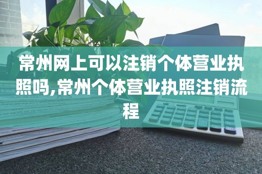 常州网上可以注销个体营业执照吗,常州个体营业执照注销流程