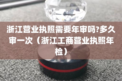 浙江营业执照需要年审吗?多久审一次（浙江工商营业执照年检）