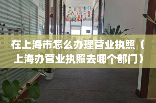 在上海市怎么办理营业执照（上海办营业执照去哪个部门）