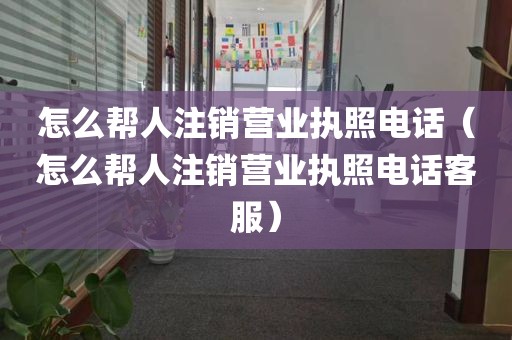 怎么帮人注销营业执照电话（怎么帮人注销营业执照电话客服）