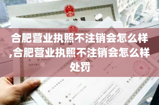 合肥营业执照不注销会怎么样,合肥营业执照不注销会怎么样处罚