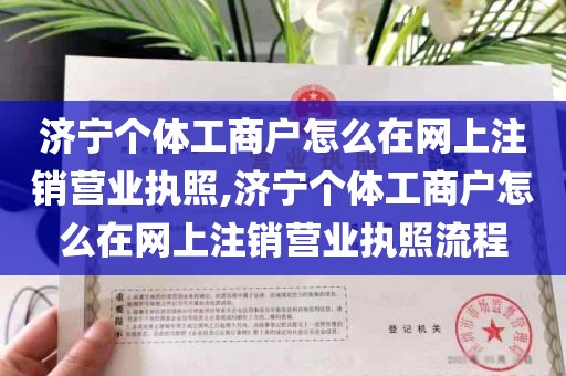 济宁个体工商户怎么在网上注销营业执照,济宁个体工商户怎么在网上注销营业执照流程