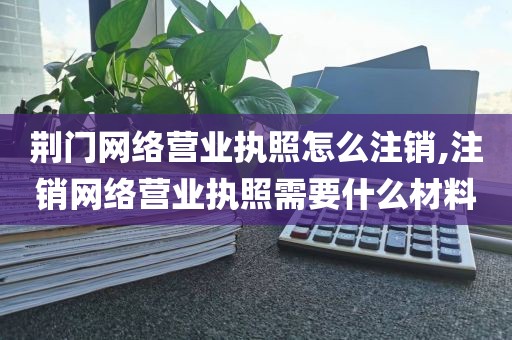 荆门网络营业执照怎么注销,注销网络营业执照需要什么材料