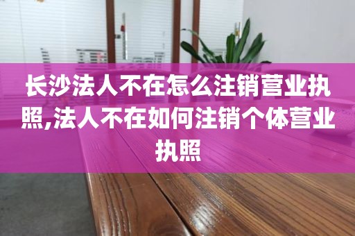 长沙法人不在怎么注销营业执照,法人不在如何注销个体营业执照