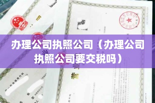 办理公司执照公司（办理公司执照公司要交税吗）