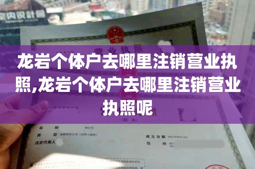 龙岩个体户去哪里注销营业执照,龙岩个体户去哪里注销营业执照呢