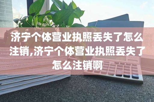 济宁个体营业执照丢失了怎么注销,济宁个体营业执照丢失了怎么注销啊