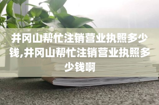 井冈山帮忙注销营业执照多少钱,井冈山帮忙注销营业执照多少钱啊