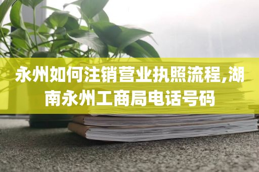 永州如何注销营业执照流程,湖南永州工商局电话号码