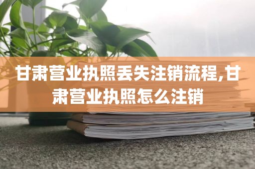 甘肃营业执照丢失注销流程,甘肃营业执照怎么注销