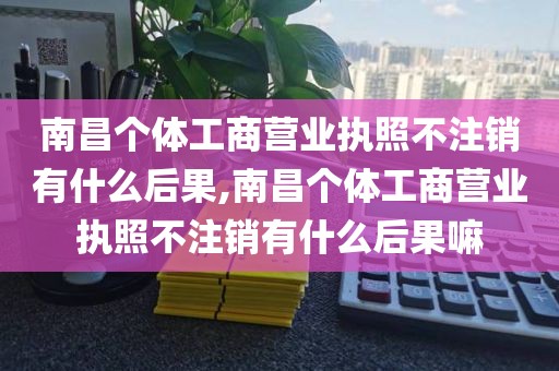 南昌个体工商营业执照不注销有什么后果,南昌个体工商营业执照不注销有什么后果嘛