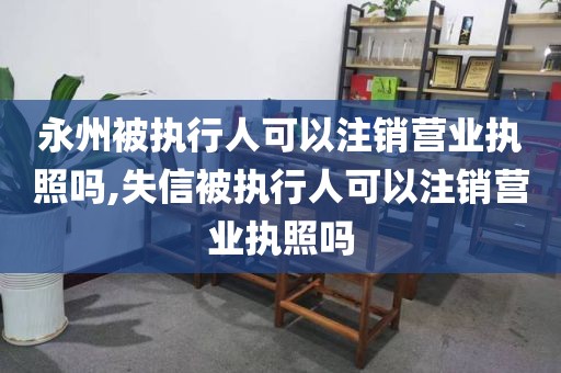 永州被执行人可以注销营业执照吗,失信被执行人可以注销营业执照吗