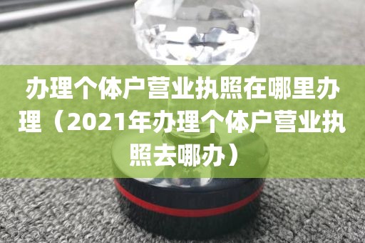 办理个体户营业执照在哪里办理（2021年办理个体户营业执照去哪办）