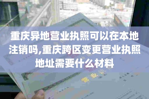 重庆异地营业执照可以在本地注销吗,重庆跨区变更营业执照地址需要什么材料