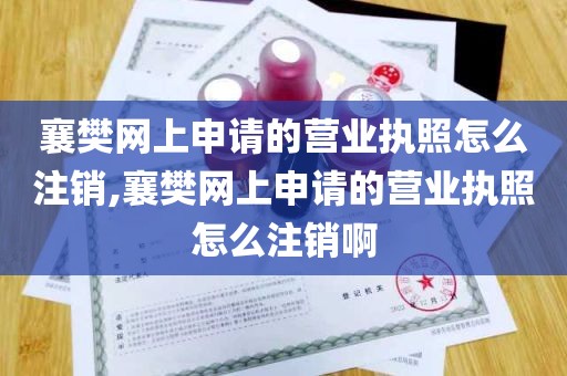 襄樊网上申请的营业执照怎么注销,襄樊网上申请的营业执照怎么注销啊