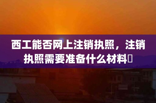 西工能否网上注销执照，注销执照需要准备什么材料​