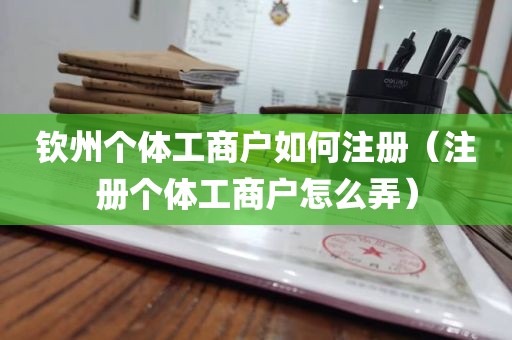 钦州个体工商户如何注册（注册个体工商户怎么弄）