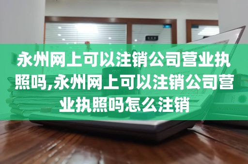 永州网上可以注销公司营业执照吗,永州网上可以注销公司营业执照吗怎么注销