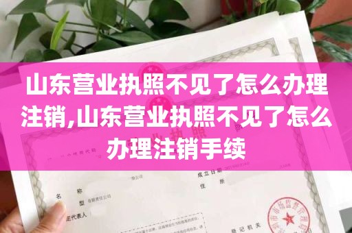 山东营业执照不见了怎么办理注销,山东营业执照不见了怎么办理注销手续