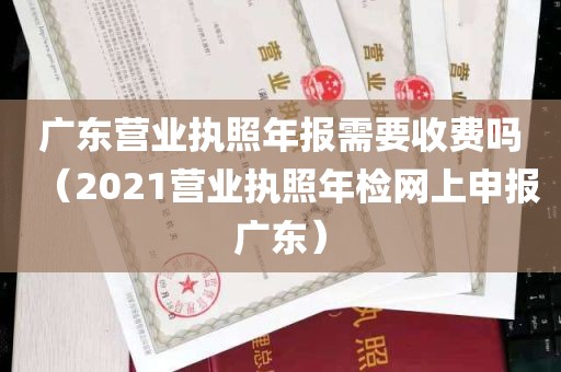 广东营业执照年报需要收费吗（2021营业执照年检网上申报广东）