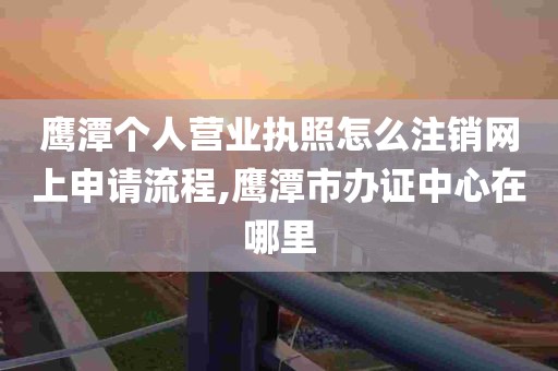 鹰潭个人营业执照怎么注销网上申请流程,鹰潭市办证中心在哪里