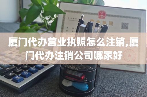 厦门代办营业执照怎么注销,厦门代办注销公司哪家好