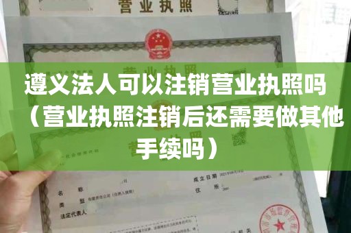 遵义法人可以注销营业执照吗（营业执照注销后还需要做其他手续吗）