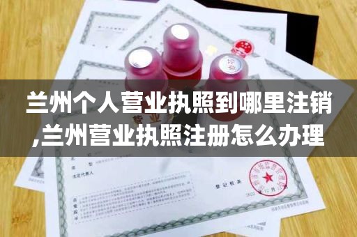 兰州个人营业执照到哪里注销,兰州营业执照注册怎么办理