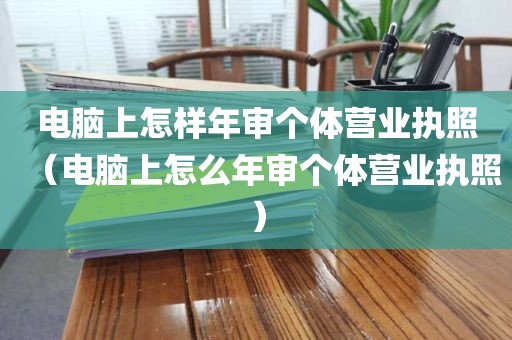 电脑上怎样年审个体营业执照（电脑上怎么年审个体营业执照）