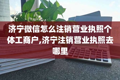 济宁微信怎么注销营业执照个体工商户,济宁注销营业执照去哪里