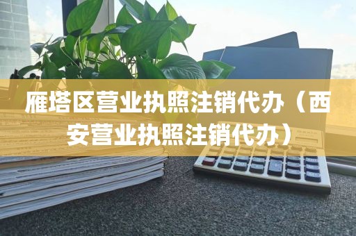 雁塔区营业执照注销代办（西安营业执照注销代办）